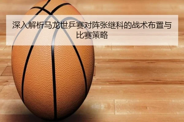 深入解析马龙世乒赛对阵张继科的战术布置与比赛策略（kaiyun）